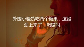 外围小骚货吃两个糖果，这骚劲上来了，嗷嗷叫