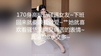 170身高极品骚逼女友~下班回来就要跟我做爱~艹她就喜欢看骚货又爽又痛苦的表情~真带劲B水又多~