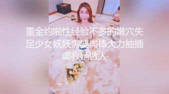 重金约啪性经验不多的嫩穴失足少女妖妖需要肉棒大力抽插调教她做人