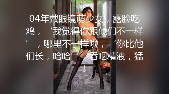 04年戴眼镜萌少女，露脸吃鸡，‘我觉得你跟他们不一样’，哪里不一样啦，‘你比他们长，哈哈’，吞咽精液，猛！