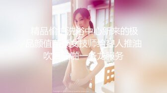  精品偷拍洗浴中心新来的极品颜值苗条女技师给客人推油吹箫啪啪一条龙服务