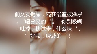 前女友喝尿，跪在浴室被滋尿，‘唔分叉的‘，’你别吸啊，吐掉，快过来，什么味‘，’好喝，咸咸的‘！