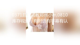 0371后入调教郑州小m,0810库存视频，有对话有字幕有认证