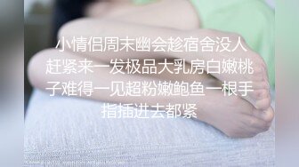  小情侣周末幽会趁宿舍没人赶紧来一发极品大乳房白嫩桃子难得一见超粉嫩鲍鱼一根手指插进去都紧