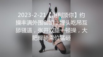 2023-2-21【用利顶你】约操丰满外围御姐，埋头吃吊互舔骚逼，张开双腿一顿操，大肥臀骑乘位猛砸