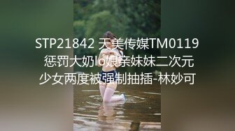 STP21842 天美传媒TM0119 惩罚大奶lo娘亲妹妹二次元少女两度被强制抽插-林妙可