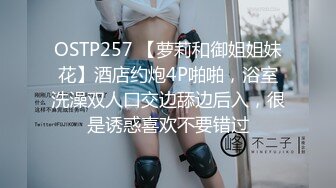 OSTP257 【萝莉和御姐姐妹花】酒店约炮4P啪啪，浴室洗澡双人口交边舔边后入，很是诱惑喜欢不要错过