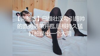 【完整版】已婚壮汉勾引超帅的直男弟弟开苞,巨根持久猛打桩操出一个大洞