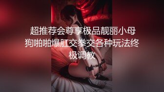  超推荐会尊享极品靓丽小母狗啪啪爆肛交拳交各种玩法终极调教