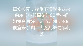 真实校园，接刚下课学生妹来啪啪【小祁探花】00后小姐姐发育真好，前凸后翘，不回寝室来啪啪，大胸乱舞劲爆刺激