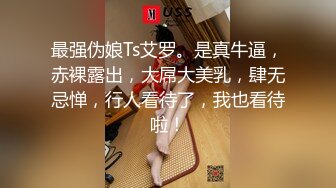 最强伪娘Ts艾罗。是真牛逼，赤裸露出，大屌大美乳，肆无忌惮，行人看待了，我也看待啦！