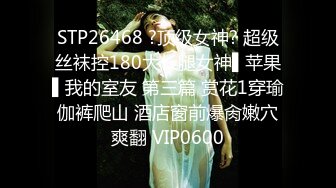 STP26468 ?顶级女神? 超级丝袜控180大长腿女神▌苹果▌我的室友 第三篇 赏花1穿瑜伽裤爬山 酒店窗前爆肏嫩穴爽翻 VIP0600