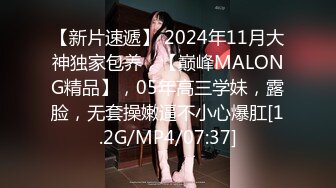 【新片速遞】 2024年11月大神独家包养，【巅峰MALONG精品】，05年高三学妹，露脸，无套操嫩逼不小心爆肛[1.2G/MP4/07:37]