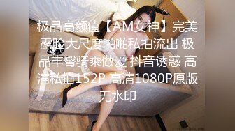 极品高颜值【AM女神】完美露脸大尺度啪啪私拍流出 极品丰臀骑乘做爱 抖音诱惑 高清私拍152P 高清1080P原版无水印