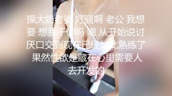 操大奶老婆 好骚啊 老公 我想要 想我干你吗 嗯 从开始说讨厌口交到现在已经如此熟练了 果然性欲是藏在心里需要人去开发的