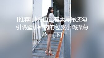 [推荐]帅哥自己有大黑吊还勾引隔壁小鲜肉的包皮小鸡操菊花！[下]