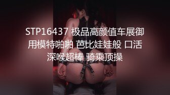 STP16437 极品高颜值车展御用模特啪啪 芭比娃娃般 口活深喉超棒 骑乘顶操