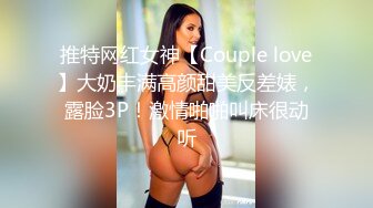 推特网红女神【Couple love】大奶丰满高颜甜美反差婊，露脸3P！激情啪啪叫床很动听