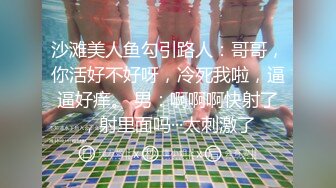 沙滩美人鱼勾引路人：哥哥，你活好不好呀，冷死我啦，逼逼好痒。 男：啊啊啊快射了，射里面吗···太刺激了