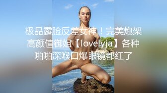 极品露脸反差女神！完美炮架高颜值御姐【lovelyja】各种啪啪深喉口爆眼镜都红了