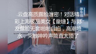 .云盘高质露脸泄密！对话精彩上海极品美女【童婕】与男友露脸无套啪啪自拍，高潮喷水，哭腔呻吟声简直太顶了