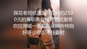 探花老司机逼里寻花网约2500元的兼职美女技师莞式服务吹拉弹唱一条龙叫床呻吟特别好听让你忍不住要射