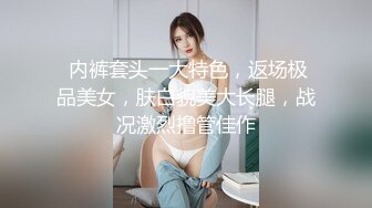  内裤套头一大特色，返场极品美女，肤白貌美大长腿，战况激烈撸管佳作