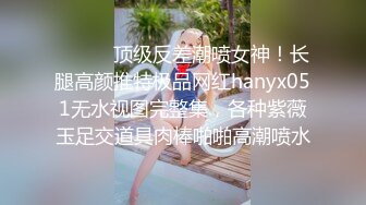 ⚫️⚫️顶级反差潮喷女神！长腿高颜推特极品网红hanyx051无水视图完整集，各种紫薇玉足交道具肉棒啪啪高潮喷水