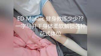 ED Mosaic 健身教练少少??一字马开干身体柔软解锁各种花式体位