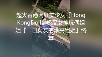 超火香港网红美少女『HongKongDoll』极品女神玩偶姐姐『一日女友的漂亮姐姐』终章