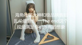  海角社区大神和极品姨表姐乱伦最新作❤️The end这个视频满足你们所有的想象