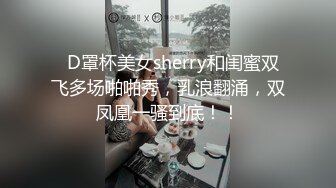   D罩杯美女sherry和闺蜜双飞多场啪啪秀，乳浪翻涌，双凤凰一骚到底！！