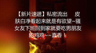 【新片速遞】私密流出❤️皮肤白净看起来就是有欲望~骚女友下班回到家就要吃男朋友的鸡鸡~~真香！