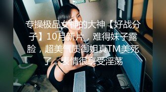 专操极品女神的大神【好战分子】10月新片，难得妹子露脸，超美气质御姐真TM美死了，表情很享受淫荡