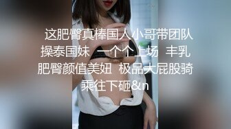 元老回归精彩依旧，漂亮外围妹近景抠穴出水，翘臀美乳后入爽翻