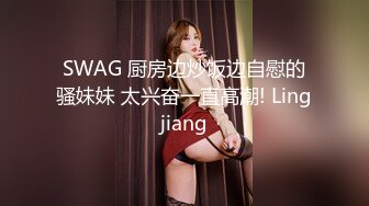 SWAG 厨房边炒饭边自慰的骚妹妹 太兴奋一直高潮! Lingjiang