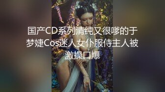 国产CD系列清纯又很嗲的于梦婕Cos迷人女仆服侍主人被激操口爆