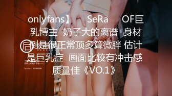 onlyfans】❤️SeRa❤️OF巨乳博主  奶子大的离谱  身材倒是很正常顶多算微胖 估计是巨乳症  画面比较有冲击感 质量佳《VO.1》