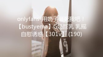 onlyfans-用奶子砸死我吧！【bustyema】G奶巨乳 乳摇自慰诱惑【301v】 (190)