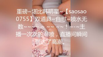 重磅~堪比韩明星~【saosao0755】双道具~自慰~喷水无数~~~~ ~ ~~ ~~！~-~主播一次次的潮喷，直播间瞬间到达了高潮。