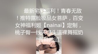 ❤️最新宅男福利！青春无敌！推特露脸极品女菩萨，百变女神福利姬【nainai】定制，桃子臀一线天馒头逼裸舞摇奶各种挑逗