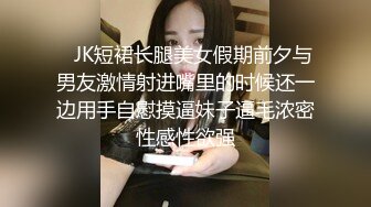    JK短裙长腿美女假期前夕与男友激情射进嘴里的时候还一边用手自慰摸逼妹子逼毛浓密性感性欲强