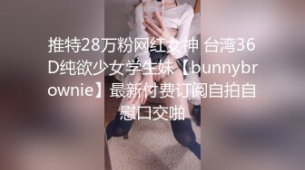 推特28万粉网红女神 台湾36D纯欲少女学生妹【bunnybrownie】最新付费订阅自拍自慰口交啪