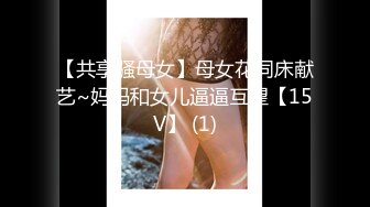 【共享骚母女】母女花同床献艺~妈妈和女儿逼逼互望【15V】 (1)