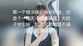 第一个喷水妹，身怀绝技，还是个一线天【嘻嘻嘻酱】大奶子学生妹，后入无套做爱不满足，自己玩喷水！