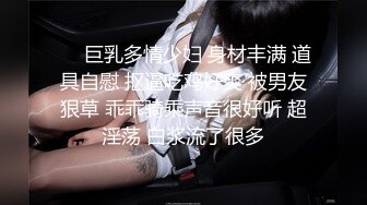 ❤️巨乳多情少妇 身材丰满 道具自慰 抠逼吃鸡好爽 被男友狠草 乖乖骑乘声音很好听 超淫荡 白浆流了很多