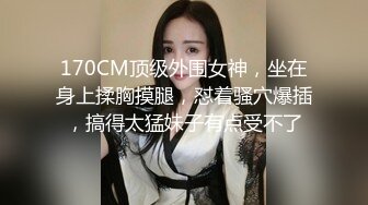 170CM顶级外围女神，坐在身上揉胸摸腿，怼着骚穴爆插，搞得太猛妹子有点受不了