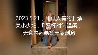 2023.5.21，【佳人有约】漂亮小少妇，D罩杯时尚温柔，无套内射暴插高潮刺激