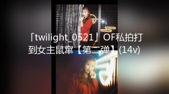 「twilight_0521」OF私拍打到女主鼠窜【第二弹】(14v)