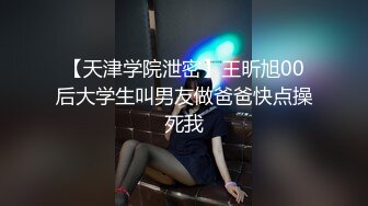 【天津学院泄密】王昕旭00后大学生叫男友做爸爸快点操死我